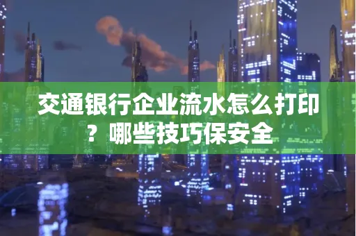 交通银行企业流水怎么打印？哪些技巧保安全