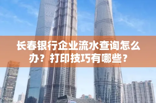 长春银行企业流水查询怎么办?打印技巧有哪些?
