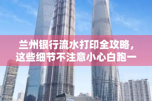 兰州银行流水打印全攻略,这些细节不注意小心白跑一趟