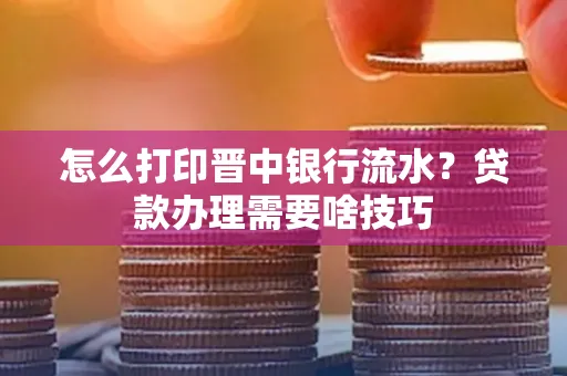 怎么打印晋中银行流水?贷款办理需要啥技巧